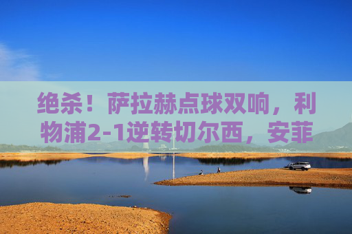 绝杀!萨拉赫点球双响,利物浦2-1逆转切尔西,安菲尔德夜沸腾,萨拉赫点球双响绝杀!利物浦2-1逆转切尔西,安菲尔德沸腾