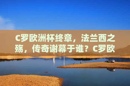 C罗欧洲杯终章，法兰西之殇，传奇谢幕于谁？C罗欧洲杯终章，法兰西之殇，传奇谢幕