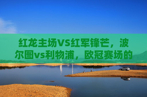 红龙主场VS红军锋芒，波尔图vs利物浦，欧冠赛场的矛与盾之争，红龙主场VS红军锋芒，欧冠矛与盾之争