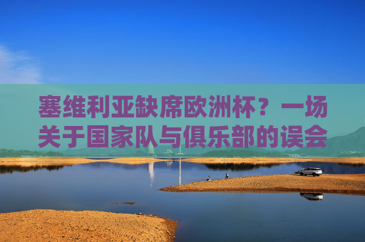 塞维利亚缺席欧洲杯?一场关于国家队与俱乐部的误会,塞维利亚缺席欧洲杯,国家队与俱乐部的误会