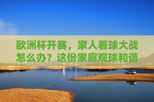 欧洲杯开赛,家人看球大战怎么办?这份家庭观球和谐指南请收好!家人看球大战?欧洲杯家庭观球和谐指南