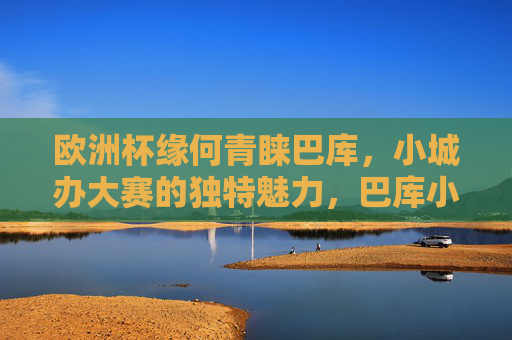 欧洲杯缘何青睐巴库,小城办大赛的独特魅力,巴库小城,欧洲杯青睐的独特魅力