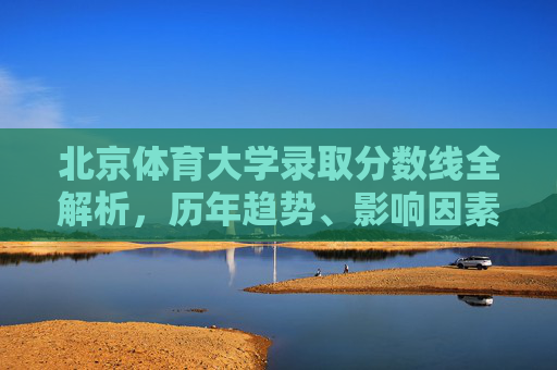 北京体育大学录取分数线全解析,历年趋势、影响因素与备考指南,北京体育大学录取分数线全解析,趋势、因素与备考指南