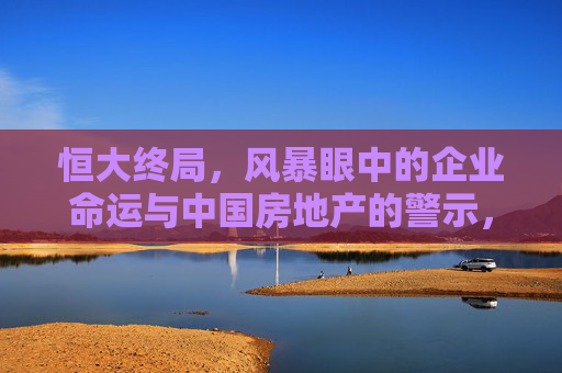 恒大终局,风暴眼中的企业命运与中国房地产的警示,恒大终局,风暴中的企业命运与中国房地产警示
