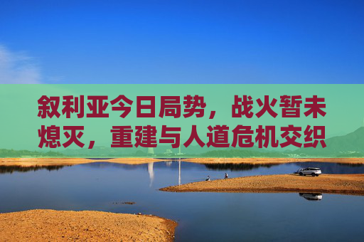 叙利亚今日局势，战火暂未熄灭，重建与人道危机交织下的艰难前行，叙利亚战火未熄，重建与人道危机交织的艰难前行