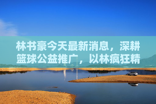 林书豪今天最新消息，深耕篮球公益推广，以林疯狂精神激励新一代，林书豪深耕篮球公益 以林疯狂精神激励新一代