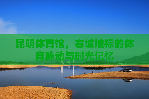 昆明体育馆,春城地标的体育脉动与时光记忆