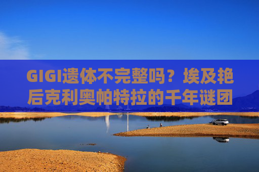 GIGI遗体不完整吗?埃及艳后克利奥帕特拉的千年谜团与真相探寻,埃及艳后克利奥帕特拉遗体不完整?千年谜团与真相探寻