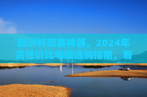 欧洲杯观赛神器,2024年高性价比电脑选购指南,看球不卡顿,体验拉满!2024欧洲杯观赛神器,高性价比电脑选购指南,看球不卡顿体验拉满!