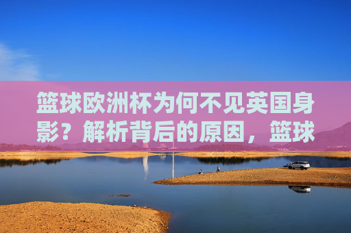 篮球欧洲杯为何不见英国身影？解析背后的原因，篮球欧洲杯为何不见英国身影？解析背后的原因