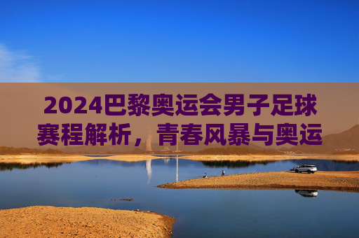 2024巴黎奥运会男子足球赛程解析，青春风暴与奥运荣耀的碰撞，2024巴黎奥运会男子足球赛程，青春风暴与奥运荣耀的碰撞