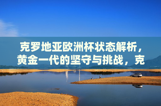 克罗地亚欧洲杯状态解析，黄金一代的坚守与挑战，克罗地亚欧洲杯，黄金一代的坚守与挑战