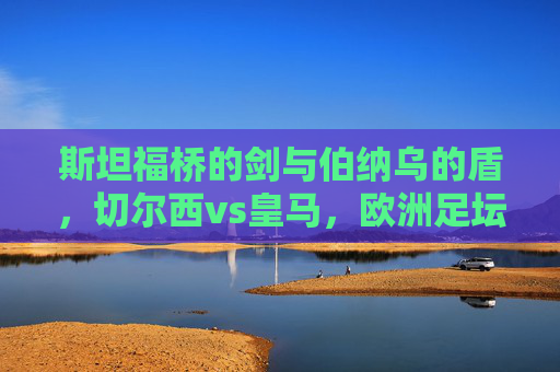 斯坦福桥的剑与伯纳乌的盾，切尔西vs皇马，欧洲足坛的宿命重逢，斯坦福桥剑战伯纳乌盾，切尔西皇马宿命重逢