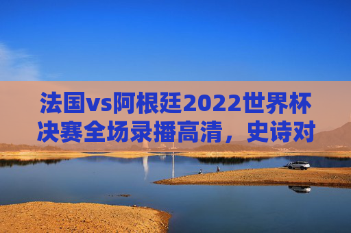 法国vs阿根廷2022世界杯决赛全场录播高清,史诗对决的每一帧,都是永恒的经典,法国vs阿根廷2022世界杯决赛高清全场录播,史诗对决的永恒经典