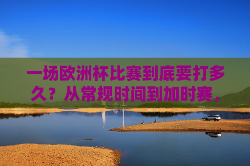 一场欧洲杯比赛到底要打多久?从常规时间到加时赛,全流程解析,欧洲杯比赛时长全解析,从常规时间到加时赛