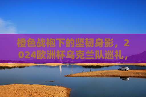 橙色战袍下的坚韧身影，2024欧洲杯乌克兰队巡礼，橙色战袍下的坚韧身影，2024欧洲杯乌克兰队巡礼