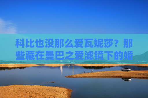 科比也没那么爱瓦妮莎?那些藏在曼巴之爱滤镜下的婚姻真相,科比也没那么爱瓦妮莎?曼巴之爱滤镜下的婚姻真相