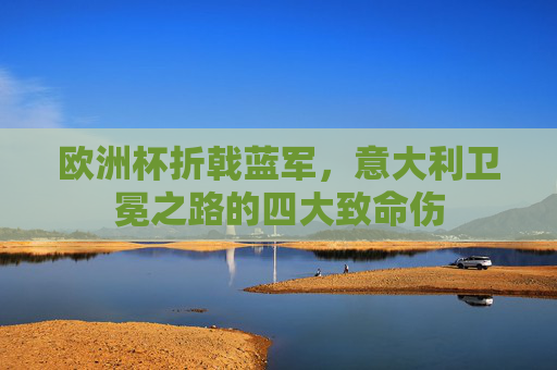 欧洲杯折戟蓝军,意大利卫冕之路的四大致命伤