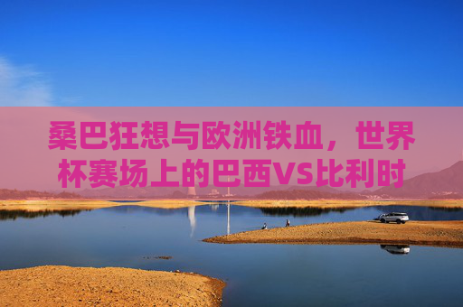 桑巴狂想与欧洲铁血,世界杯赛场上的巴西VS比利时,桑巴狂想战欧洲铁血,世界杯巴西VS比利时