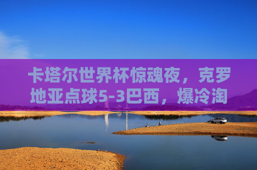 卡塔尔世界杯惊魂夜,克罗地亚点球5-3巴西,爆冷淘汰夺冠热门,卡塔尔世界杯惊魂夜,克罗地亚点球5-3爆冷淘汰夺冠热门巴西