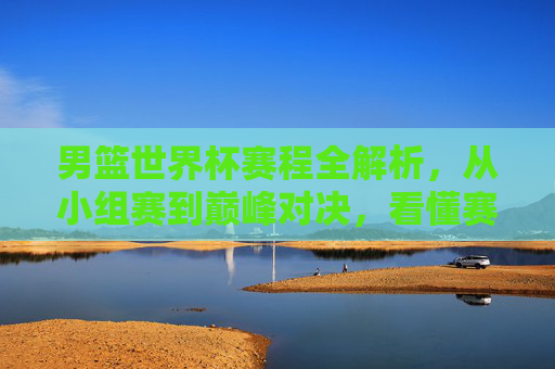 男篮世界杯赛程全解析，从小组赛到巅峰对决，看懂赛事晋级之路，男篮世界杯赛程全解析，从小组赛到巅峰对决，看懂晋级之路