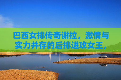 巴西女排传奇谢拉,激情与实力并存的后排进攻女王,巴西女排传奇谢拉,激情与实力并存的后排进攻女王