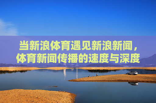 当新浪体育遇见新浪新闻，体育新闻传播的速度与深度交响，新浪体育×新浪新闻，速度与深度的交响