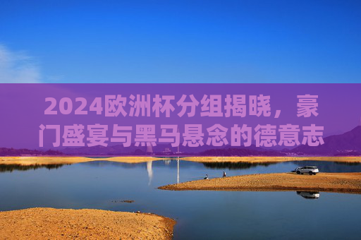 2024欧洲杯分组揭晓,豪门盛宴与黑马悬念的德意志序章,2024欧洲杯分组揭晓,德意志序章,豪门盛宴与黑马悬念