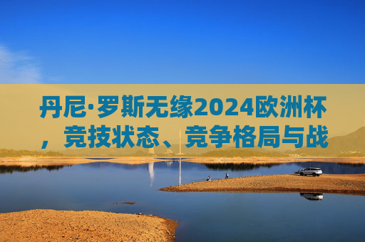丹尼·罗斯无缘2024欧洲杯,竞技状态、竞争格局与战术考量的综合解析,丹尼·罗斯无缘2024欧洲杯,竞技状态、竞争格局与战术考量的综合解析