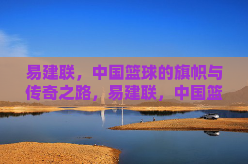 易建联，中国篮球的旗帜与传奇之路，易建联，中国篮球的旗帜与传奇之路