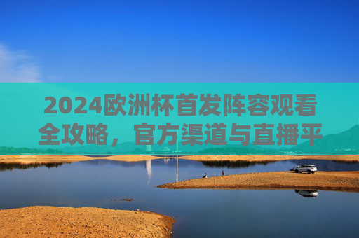 2024欧洲杯首发阵容观看全攻略，官方渠道与直播平台详解，2024欧洲杯首发阵容观看全攻略，官方渠道与直播平台详解