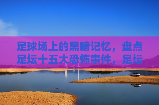 足球场上的黑暗记忆,盘点足坛十五大恐怖事件,足坛十五大恐怖事件,足球场上的黑暗记忆
