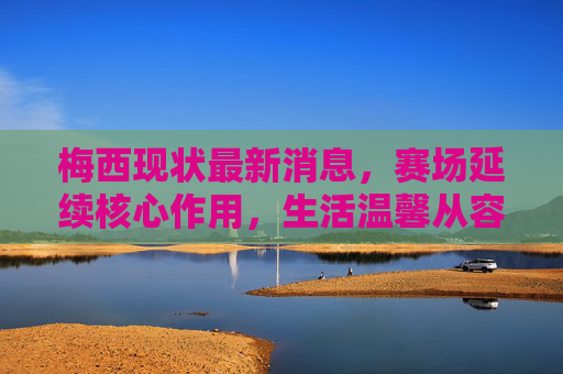 梅西现状最新消息,赛场延续核心作用,生活温馨从容,未来规划引全球关注,梅西赛场延续核心作用,生活温馨从容,未来规划引全球关注