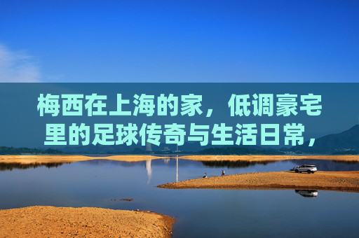 梅西在上海的家，低调豪宅里的足球传奇与生活日常，梅西上海低调豪宅，足球传奇与生活日常