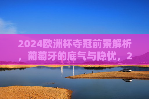 2024欧洲杯夺冠前景解析,葡萄牙的底气与隐忧,2024欧洲杯葡萄牙夺冠前景,底气与隐忧并存