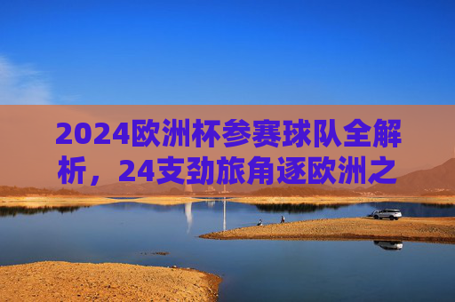 2024欧洲杯参赛球队全解析，24支劲旅角逐欧洲之巅，2024欧洲杯，24支劲旅全解析，角逐欧洲之巅