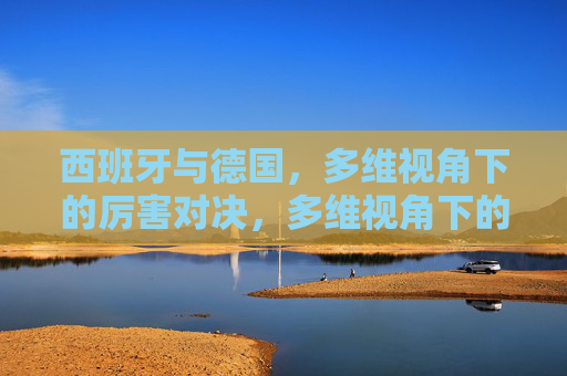 西班牙与德国,多维视角下的厉害对决,多维视角下的西班牙德国巅峰对决