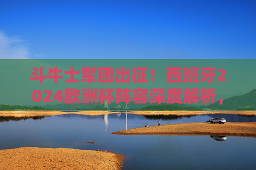 斗牛士军团出征！西班牙2024欧洲杯阵容深度解析，青春风暴与传控基因的碰撞，斗牛士军团出征！西班牙2024欧洲杯阵容，青春风暴与传控基因的碰撞