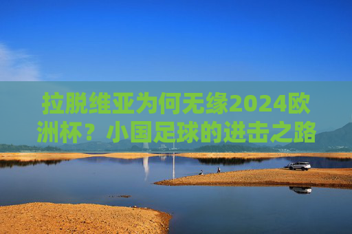 拉脱维亚为何无缘2024欧洲杯?小国足球的进击之路与大赛门槛,拉脱维亚无缘2024欧洲杯,小国足球的进击之路与大赛门槛