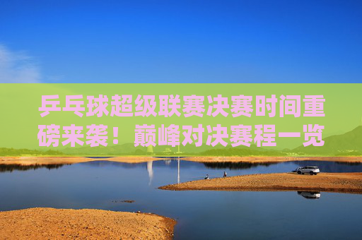 乒乓球超级联赛决赛时间重磅来袭！巅峰对决赛程一览，乒乓球超级联赛决赛时间，巅峰对决赛程一览