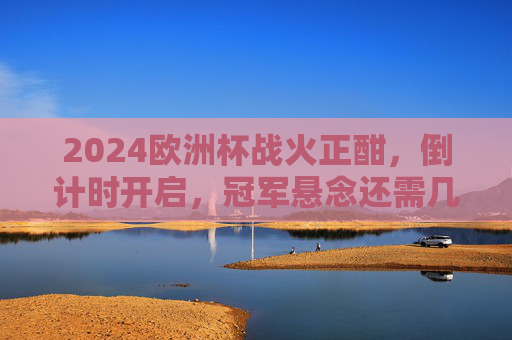 2024欧洲杯战火正酣,倒计时开启,冠军悬念还需几场对决锁定?2024欧洲杯战火正酣 倒计时开启冠军悬念几场对决锁定