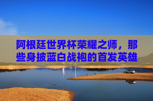 阿根廷世界杯荣耀之师，那些身披蓝白战袍的首发英雄们，阿根廷世界杯蓝白荣耀之师，首发英雄们