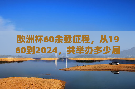 欧洲杯60余载征程，从1960到2024，共举办多少届？欧洲杯60余载征程，1960至2024共举办多少届？