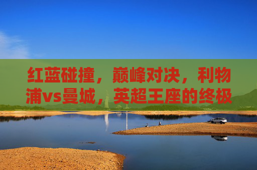 红蓝碰撞，巅峰对决，利物浦vs曼城，英超王座的终极试炼，红蓝巅峰对决，利物浦vs曼城，英超王座终极试炼