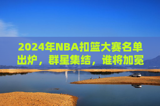 2024年NBA扣篮大赛名单出炉,群星集结,谁将加冕空中之王?2024NBA扣篮大赛,群星争锋,谁将加冕空中之王?