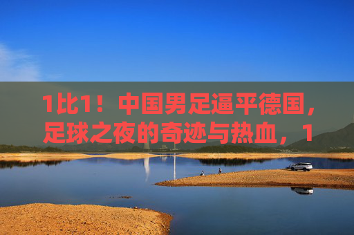 1比1！中国男足逼平德国，足球之夜的奇迹与热血，1比1！中国男足逼平德国，足球之夜的奇迹与热血