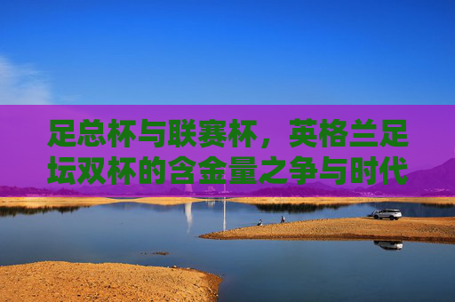 足总杯与联赛杯，英格兰足坛双杯的含金量之争与时代解读，足总杯与联赛杯，英格兰足坛双杯的含金量之争与时代解读