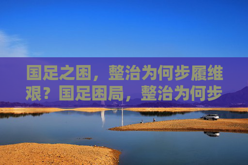 国足之困,整治为何步履维艰?国足困局,整治为何步履维艰