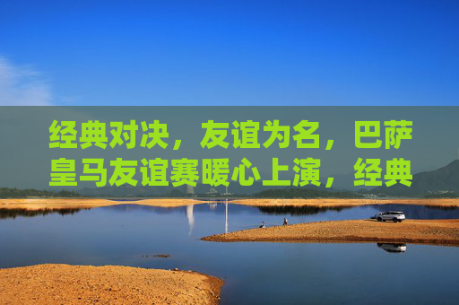 经典对决,友谊为名,巴萨皇马友谊赛暖心上演,经典对决,友谊暖心,巴萨皇马友谊赛上演