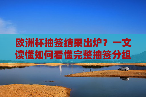 欧洲杯抽签结果出炉?一文读懂如何看懂完整抽签分组与看点